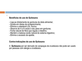 
Benefícios do uso de Quitosana
- Liga-se diretamente às gorduras da dieta alimentar;
- Auxilia em dietas de emagrecimento;
- Elimina o colesterol LDL nocivo;
- Absorve de 4 a 8 vezes o seu peso em gorduras;
- Fonte natural de fibra que regula o intestino;
- Mantém o balanço ácido natural do sistema digestivo;
- Elimina o excesso de apetite.
Contra-indicações do uso de Quitosana
A Quitosana por ser derivado de carapaças de crustáceos não pode ser usado
por pessoas com alergia a crustáceos.
 