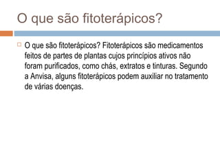 O que são fitoterápicos?
 O que são fitoterápicos? Fitoterápicos são medicamentos
feitos de partes de plantas cujos princípios ativos não
foram purificados, como chás, extratos e tinturas. Segundo
a Anvisa, alguns fitoterápicos podem auxiliar no tratamento
de várias doenças.
 