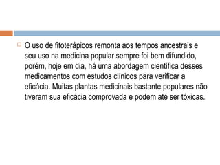  O uso de fitoterápicos remonta aos tempos ancestrais e
seu uso na medicina popular sempre foi bem difundido,
porém, hoje em dia, há uma abordagem científica desses
medicamentos com estudos clínicos para verificar a
eficácia. Muitas plantas medicinais bastante populares não
tiveram sua eficácia comprovada e podem até ser tóxicas.
 