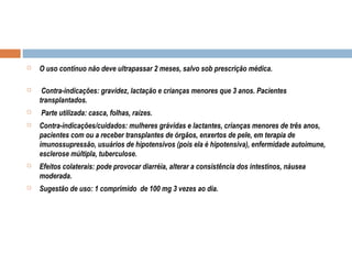  O uso contínuo não deve ultrapassar 2 meses, salvo sob prescrição médica.
 Contra-indicações: gravidez, lactação e crianças menores que 3 anos. Pacientes
transplantados.
 Parte utilizada: casca, folhas, raízes.
 Contra-indicações/cuidados: mulheres grávidas e lactantes, crianças menores de três anos,
pacientes com ou a receber transplantes de órgãos, enxertos de pele, em terapia de
imunossupressão, usuários de hipotensivos (pois ela é hipotensiva), enfermidade autoimune,
esclerose múltipla, tuberculose.
 Efeitos colaterais: pode provocar diarréia, alterar a consistência dos intestinos, náusea
moderada.
 Sugestão de uso: 1 comprimido de 100 mg 3 vezes ao dia.
 