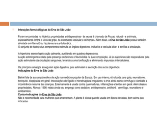  Interações farmacológicas da Erva de São João
Foram encontradas no hipérico propriedades antidepressivas - às vezes é chamado de Prozac natural - e antivirais,
especialmente contra o vírus da gripe, da estomatite vesicular e do herpes. Além disso, a Erva de São João possui também
atividade aninflamatória, hipotensora e antidiarréica.
O conjunto de todos seus componentes estimula os órgãos digestivos, inclusive a vesícula biliar, e tonifica a circulação.
A hipericina exerce ligeira ação calmante, auxiliando em quadros depressivos.
A ação adstringente é dada pela presença de taninos e flavonóides na sua composição. Já as saponinas são responsáveis pela
ação estimulante da circulação sanguínea, levando a uma tonificação e eliminando impurezas intercelulares.
Os princípios amargos asseguram ação digestiva, pois estimulam a secreção dos sucos digestivos.
Indicações da Erva de São João
Balmé fala de sua ampla esfera de ação na medicina popular da Europa. Em uso interno, é indicada para gota, reumatismo,
bronquite, dispepsias em geral, intoxicações do fígado e menstruações irregulares; s erve ainda como vermífuga e combate a
incontinência noturna das crianças. Externamente é usada contra queimaduras, inflamações e feridas em geral. Além dessas
propriedades, Alonso (1998) relata ainda seu emprego como sedativo, antidepressivo, antifebril . vermífugo, reumatismo e
antidiarréico.
Contra-indicações da Erva de São João
Não é recomendada para mulheres que amamentam. A planta é tóxica quando usada em doses elevadas, bem acima das
indicadas.
 