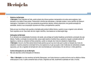 Berinjela
 Histórico da Berinjela
A Berinjela é fruto originária da Índia, sendo própria dos climas quentes e temperados e de solos areno-argilosos, bem
drenados e de média e fraca acidez. Pertencente a família das solonáceas, a berinjela recebe o nome científico de Solanum
melongena. A berinjela é um fruto que apresenta pouquíssimas calorias, embora poporcione uma grande sensação de
saciedade, devido a sua composição riquíssima em fibras, principalmente a pectina.
Notou-se que nos climas muito quentes a berinjela pode produzir efeitos tóxicos, quando os que a ingerem como alimento
ficam expostos ao sol. Esse dado não tem origem científica, mas baseia-se na observação leiga.
Indicações da Berinjela
É um alimento com propriedades funcionais e de saúde, pois protege as funções hepáticas aumentando a produção dos sais
biliares. Facilita a contração da vesícula biliar, possui ação laxante e diurética fraca, ajudando a regular a pressão arterial. É
digestiva e, devido ao conteúdo de fibras presentes, auxilia na redução dos níveis de colesterol e triglicerídeos.
A Berinjela é rica em uma fibra solúvel denominada pectina que por sua vez é ela quem auxilia na redução dos níveis do
colesterol. A pectina presente na berinjela forma uma espécie de um gel que ajuda a reter moléculas de carboidratos simples
(açúcares), por isto a ingestão de berinjela tem sido recomendada por nutricionistas a fim de diminuir o índice glicêmico.
Contra-indicações do uso da Berinjela
Não são descritas contra-indicações em literatura.

Obs: A Berinjela é um dos membros da família Solanaceae, com frutos brancos ou pretos de forma oval ou elíptica e folhas
verde-púrpura a roxo. A parte comestível são os frutos. Originária da Índia, atualmente é plantada em todo o mundo.
 