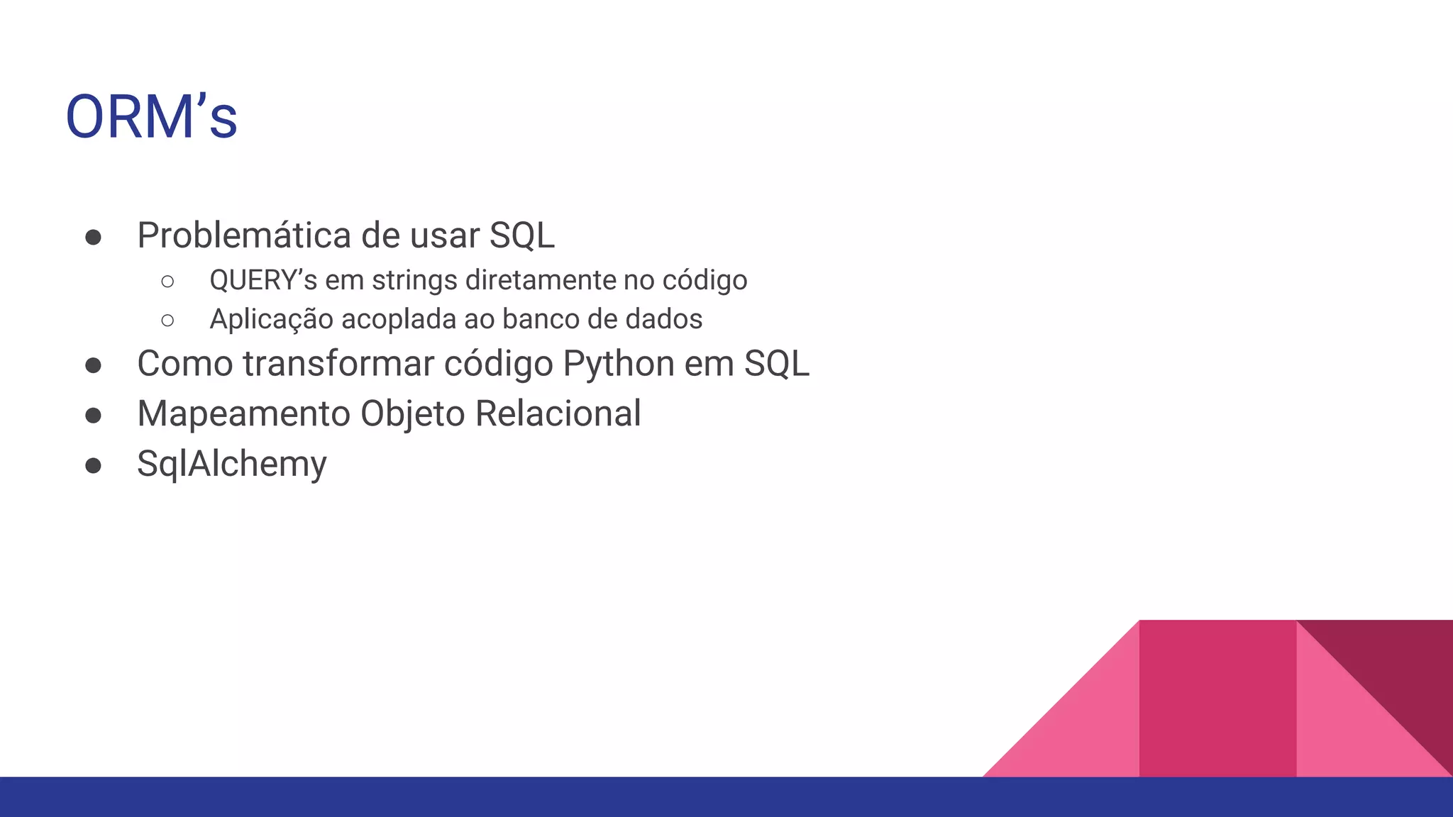 ORM’s
● Problemática de usar SQL
○ QUERY’s em strings diretamente no código
○ Aplicação acoplada ao banco de dados
● Como transformar código Python em SQL
● Mapeamento Objeto Relacional
● SqlAlchemy
 