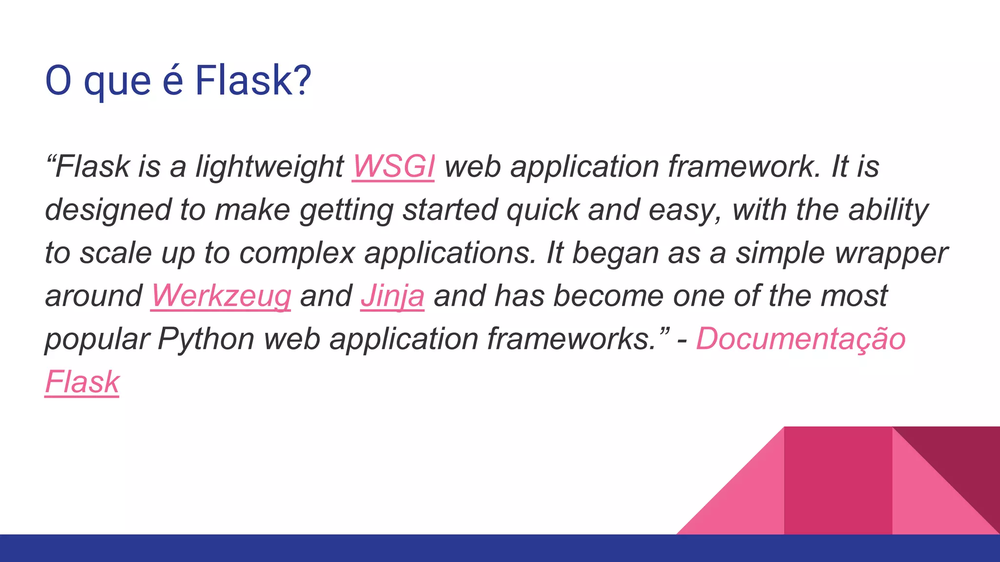O que é Flask?
“Flask is a lightweight WSGI web application framework. It is
designed to make getting started quick and easy, with the ability
to scale up to complex applications. It began as a simple wrapper
around Werkzeug and Jinja and has become one of the most
popular Python web application frameworks.” - Documentação
Flask
 