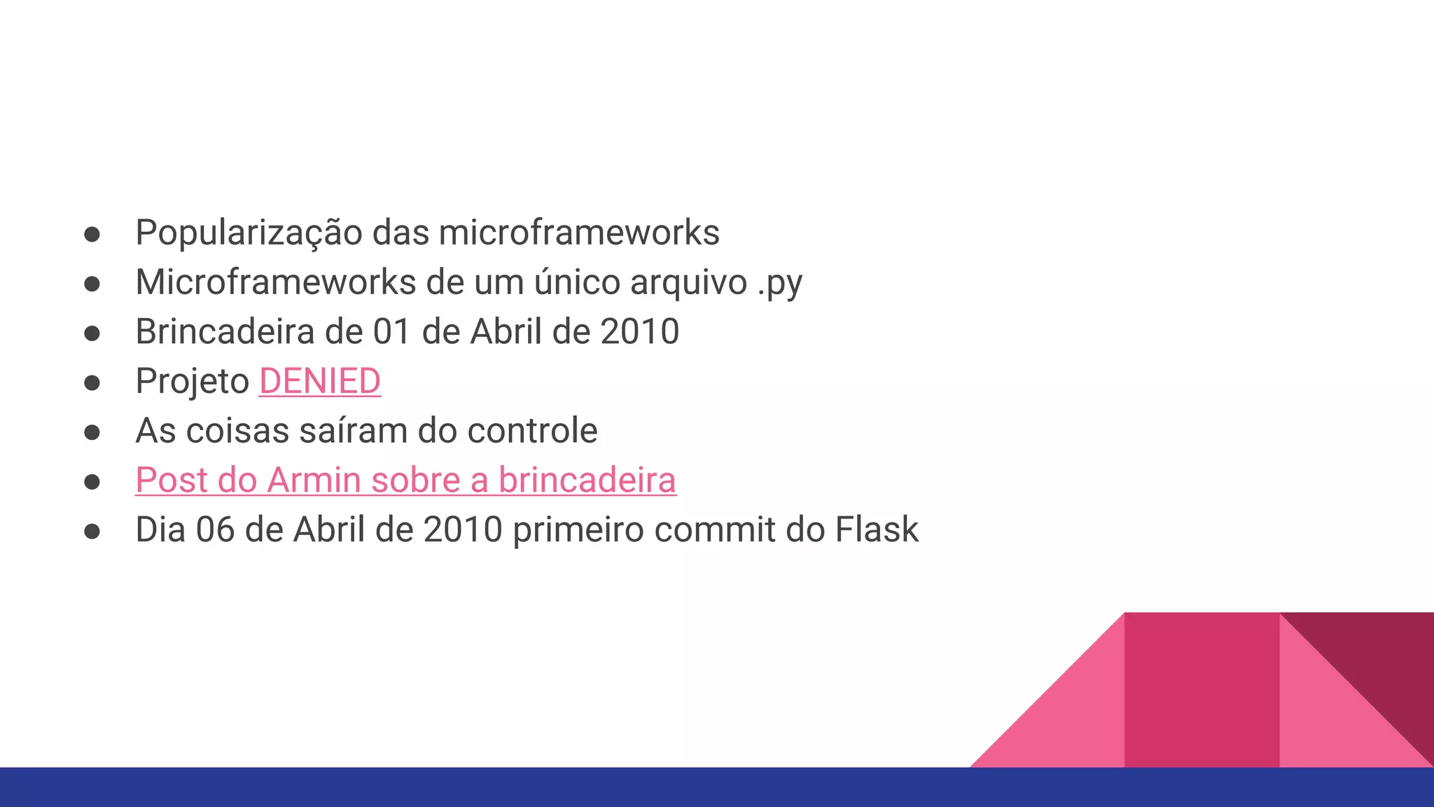 ● Popularização das microframeworks
● Microframeworks de um único arquivo .py
● Brincadeira de 01 de Abril de 2010
● Projeto DENIED
● As coisas saíram do controle
● Post do Armin sobre a brincadeira
● Dia 06 de Abril de 2010 primeiro commit do Flask
 