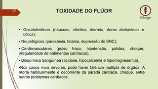 • Gastrintestinais (náuseas, vômitos, diarreia, dores abdominais e
cólica);
• Neurológicos (parestesia, tetania, depressão do SNC);
• Cardiovasculares (pulso fraco, hipotensão, palidez, choque,
irregularidade de batimentos cardíacos);
• Bioquímica Sangüínea (acidose, hipocalcemia e hipomagnesemia).
•Nos casos mais severos, pode haver falência múltipla de órgãos. A
morte habitualmente é decorrente da parada cardíaca, choque, entre
outros problemas cardíacos.
TOXIDADE DO FLÚOR
14
 