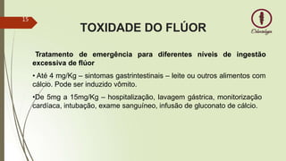 TOXIDADE DO FLÚOR
Tratamento de emergência para diferentes níveis de ingestão
excessiva de flúor
• Até 4 mg/Kg – sintomas gastrintestinais – leite ou outros alimentos com
cálcio. Pode ser induzido vômito.
•De 5mg a 15mg/Kg – hospitalização, lavagem gástrica, monitorização
cardíaca, intubação, exame sanguíneo, infusão de gluconato de cálcio.
15
 