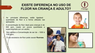 EXISTE DIFERENÇA NO USO DE
FLÚOR NA CRIANÇA E ADULTO?
diferenças, estão ligadasá
flúor e a forma utilizada nas
🠶 As principais
quantidade de
aplicações.
🠶 A concentração de flúor ideal para crianças é de
500 ppm, usado em pouca quantidade e
supervisionado por um adulto;
🠶 Nos adultos a Concentração de ser de – 1000 à
1100 ppm;
🠶 O uso excessivo de flúor pode causar fluorose.
17
 