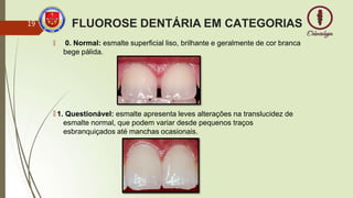 FLUOROSE DENTÁRIA EM CATEGORIAS
🠶 0. Normal: esmalte superficial liso, brilhante e geralmente de cor branca
bege pálida.
🠶 1. Questionável: esmalte apresenta leves alterações na translucidez de
esmalte normal, que podem variar desde pequenos traços
esbranquiçados até manchas ocasionais.
19
 