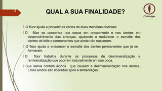 QUAL A SUA FINALIDADE?
🠶 O flúor ajuda a prevenir as cáries de duas maneiras distintas:
🠶 O flúor se concentra nos ossos em crescimento e nos
desenvolvimento das crianças, ajudando a endurecer o esmalte
dentes em
dos
dentes de leite e permanentes que ainda não nasceram.
🠶 O flúor ajuda a endurecer o esmalte dos dentes permanentes que já se
formaram.
🠶 O flúor trabalha durante os processos de desmineralização e
remineralização que ocorrem naturalmente em sua boca.
🠶 Sua saliva contém ácidos que causam a desmineralização nos dentes.
Estes ácidos são liberados após a alimentação.
4
 