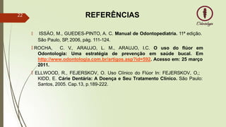REFERÊNCIAS
🠶 ISSÁO, M., GUEDES-PINTO, A. C. Manual de Odontopediatria. 11ª edição.
São Paulo, SP, 2006, pág. 111-124.
🠶 ROCHA, C. V., ARAUJO, L.
Odontologia: Uma estratégia
M., ARAUJO, I.C. O uso do flúor em
de prevenção em saúde bucal. Em
http://www.odontologia.com.br/artigos.asp?id=592. Acesso em: 25 março
2011.
🠶 ELLWOOD, R., FEJERSKOV, O. Uso Clínico do Flúor In: FEJERSKOV, O,;
KIDD, E. Cárie Dentária: A Doença e Seu Tratamento Clínico. São Paulo:
Santos, 2005. Cap.13, p.189-222.
22
 