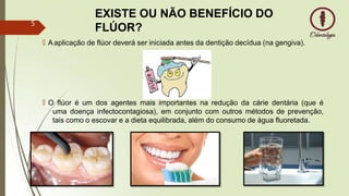EXISTE OU NÃO BENEFÍCIO DO
FLÚOR?
🠶 A aplicação de flúor deverá ser iniciada antes da dentição decídua (na gengiva).
🠶 O flúor é um dos agentes mais importantes na redução da cárie dentária (que é
uma doença infectocontagiosa), em conjunto com outros métodos de prevenção,
tais como o escovar e a dieta equilibrada, além do consumo de água fluoretada.
5
 