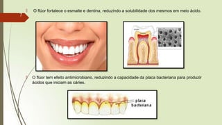 🠶 O flúor fortalece o esmalte e dentina, reduzindo a solubilidade dos mesmos em meio ácido.
🠶 O flúor tem efeito antimicrobiano, reduzindo a capacidade da placa bacteriana para produzir
ácidos que iniciam as cáries.
7
 