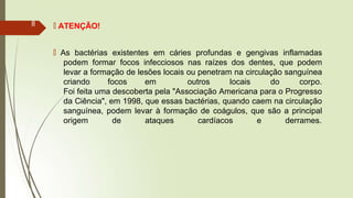 🠶 ATENÇÃO!
🠶 As bactérias existentes em cáries profundas e gengivas inflamadas
podem formar focos infecciosos nas raízes dos dentes, que podem
levar a formação de lesões locais ou penetram na circulação sanguínea
criando focos em outros locais do corpo.
Foi feita uma descoberta pela "Associação Americana para o Progresso
da Ciência", em 1998, que essas bactérias, quando caem na circulação
sanguínea, podem levar à formação de coágulos, que são a principal
origem de ataques cardíacos e derrames.
8
 