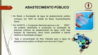 ABASTECIMENTO PÚBLICO
🠶 No Brasil, a fluoretação da água de abastecimento público
começou em 1953 na cidade de Baixo Guandu/Espírito
Santo.
🠶 Em 24/05/74, o Congresso Nacional aprovou a lei 6050 “
Os projetos destinados à construção ou ampliação de
sistemas públicos de abastecimento de água, onde haja
estação de tratamento, deve incluir previsões e planos
relativos à fluoretação da água.”
🠶 Hoje a concentração de flúor indicada para a água de
abastecimento público no Brasil é em torno de 0,7ppm.
10
 