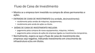 Fluxo de Caixa de Inves0mento
• Mostra se a empresa tem investido na compra de ativos permanentes e
ações.
• ENTRADAS DE CAIXA DE INVESTIMENTO (na verdade, desinvestimento):
• recebimento pelas vendas de máquinas, equipamentos;
• recebimento pela venda de ações ou títulos.
• SAÍDAS DE CAIXA DE INVESTIMENTO INCLUEM:
• pagamento pelas compras de novos equipamentos, máquinas, imóveis;
• pagamento pelas compras de ações de empresas ligadas ou investimentos temporários.
• Normalmente, espera-se que o fluxo de caixa de investimento das
empresas seja negativo, indicando investimento em crescimento da
infraestrutura e/ou em títulos.
 