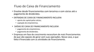 Fluxo de Caixa de Financiamento
• Envolve desde financiamentos com terceiros e com sócios até o
pagamento de dividendos.
• ENTRADAS DE CAIXA DE FINANCIAMENTO INCLUEM:
• aporte de capital pelos sócios;
• captação de empréstimos.
• SAÍDAS DE CAIXA DE FINANCIAMENTO INCLUEM:
• pagamento de empréstimos;
• pagamento de dividendos.
• Empresas em fase de crescimento necessitam de mais financiamentos
do que são capazes de gerar com suas operações. Nesse caso, o que
falta é financiado com as atividades de financiamento.
 