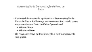 Apresentação da Demonstração de Fluxo de
Caixa
• Existem dois modos de apresentar a Demonstração de
Fluxo de Caixa. A diferença entre eles está no modo como
é apresentado o Fluxo de Caixa Operacional.
• Método Direto
• Método Indireto
• Os Fluxos de Caixa de Investimento e de Financiamento
são iguais.
 