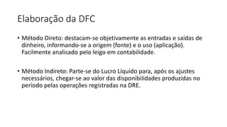 Elaboração da DFC
• Método Direto: destacam-se objetivamente as entradas e saídas de
dinheiro, informando-se a origem (fonte) e o uso (aplicação).
Facilmente analisado pelo leigo em contabilidade.
• Método Indireto: Parte-se do Lucro Líquido para, após os ajustes
necessários, chegar-se ao valor das disponibilidades produzidas no
período pelas operações registradas na DRE.
 