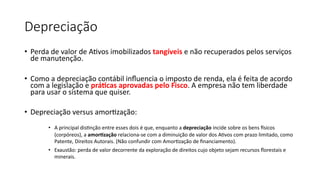 Depreciação
• Perda de valor de AIvos imobilizados tangíveis e não recuperados pelos serviços
de manutenção.
• Como a depreciação contábil inﬂuencia o imposto de renda, ela é feita de acordo
com a legislação e prá-cas aprovadas pelo Fisco. A empresa não tem liberdade
para usar o sistema que quiser.
• Depreciação versus amorIzação:
• A principal dis,nção entre esses dois é que, enquanto a depreciação incide sobre os bens 7sicos
(corpóreos), a amor,zação relaciona-se com a diminuição de valor dos A,vos com prazo limitado, como
Patente, Direitos Autorais. (Não confundir com Amor,zação de ﬁnanciamento).
• Exaustão: perda de valor decorrente da exploração de direitos cujo objeto sejam recursos ﬂorestais e
minerais.
 