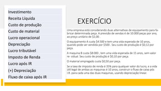 EXERCÍCIO
Uma empresa está considerando duas alterna2vas de equipamento para fa-
bricar determinada peça. A previsão de vendas é de 10.000 peças por ano,
ao preço unitário de $2,00 .
O equipamento A custa $4.500 e tem uma vida esperada de 10 anos,
quando pode ser vendida por $500 . Seu custo de produção é $0,12 por
peça.
A maquina B custa $8.000 , tem uma vida esperada de 15 anos, sem valor
re- sidual. Seu custo de produção é $0,10 por peça.
O material empregado custa $0,50 por peça.
Se a taxa de imposto de renda é 35% para qualquer valor do lucro, e a vida
ú2l legal de ambas as maquinas é 10 anos, construir o ﬂuxo de caixa pós
I.R. para cada uma das duas maquinas, usando depreciação linear.
Investimento
Receita Líquida
Custo de produção
Custo de material
Lucro operacional
Depreciação
Lucro tributável
Imposto de Renda
Lucro após IR
(+) Depreciação
Fluxo de caixa após IR
 
