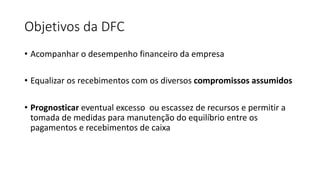 Objetivos da DFC
• Acompanhar o desempenho financeiro da empresa
• Equalizar os recebimentos com os diversos compromissos assumidos
• Prognosticar eventual excesso ou escassez de recursos e permitir a
tomada de medidas para manutenção do equilíbrio entre os
pagamentos e recebimentos de caixa
 