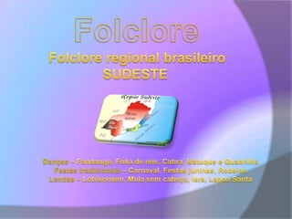 FolcloreFolclore regional brasileiroSUDESTE Danças – Fandango, Folia de reis, Catira, Batuque e QuadrilhaFestas tradicionais – Carnaval, Festas juninas, RodeiosLendas – Lobisomem, Mula sem cabeça, Iara, Lagoa Santa