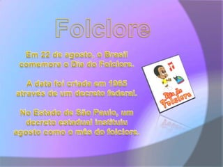 FolcloreEm 22 de agosto, o Brasil comemora o Dia do Folclore. A data foi criada em 1965 através de um decreto federal. No Estado de São Paulo, um decreto estadual instituiu agosto como o mês do folclore.