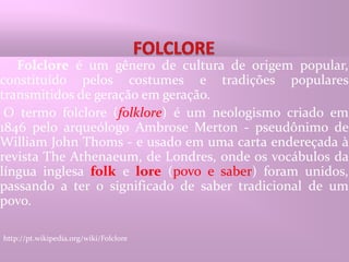 FOLCLOREFolclore é um gênero de cultura de origem popular, constituído pelos costumes e tradições populares transmitidos de geração em geração. O termo folclore (folklore) é um neologismo criado em 1846 pelo arqueólogo Ambrose Merton - pseudônimo de William John Thoms - e usado em uma carta endereçada à revista The Athenaeum, de Londres, onde os vocábulos da língua inglesa folk e lore (povo e saber) foram unidos, passando a ter o significado de saber tradicional de um povo.http://pt.wikipedia.org/wiki/Folclore