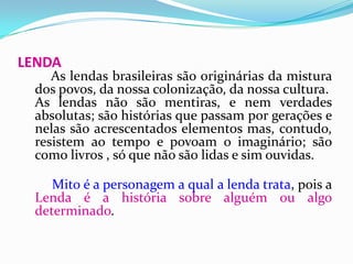 LENDAAs lendas brasileiras são originárias da mistura dos povos, da nossa colonização, da nossa cultura. As lendas não são mentiras, e nem verdades absolutas; são histórias que passam por gerações e nelas são acrescentados elementos mas, contudo, resistem ao tempo e povoam o imaginário; são como livros , só que não são lidas e sim ouvidas.  Mito é a personagem a qual a lenda trata, pois a Lenda é a história sobre alguém ou algo determinado.