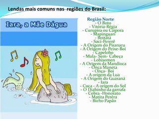 Lendas mais comuns nas  regiões do Brasil:Região Norte - O Boto - Vitória-Régia - Curupira ou Caipora - Mapinguari - Boitatá - Saci-Pererê - A Origem do Pirarucu - A Origem do Peixe-Boi - Capelobo - Mula- Sem- Cabeça - Lobisomen - A Origem da Mandioca - Onça Maneta - Onça- Boi - A origem da Lua - A Origem do Guaraná - Iara - Cuca - A origem do Sol - O Diabinho da garrafa - Cobra -Honorato - MatitaPerêra - Bicho Papão 