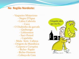 Na  Região Nordeste:   - Vaqueiro Misterioso - Negro D’Água - Cabra Cabriola - Cuca  - O Diabinho da garrafa - Quibungo  - Lobisomen - Saci-Pererê - Capelobo - Mula- Sem- Cabeça - Origem da Mandioca - Caipora e Curupira - Bicho- Papão - Bicho-Homem - Cabeça de Cuia  
