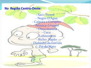 Na  Região Centro-Oeste: - Saci- Pererê - Negro-D’Água - Caipora e Curupira - Arranca-Línguas  - Onça maneta - Cuca  - Lobisomem - Bicho- Papão - Diabinho da Garrafa - Pai do Mato 