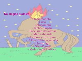 Na  Região Sudeste- Onça maneta - Cuca  - Lobisomem - Bicho- Papão - Procissão das almas - Mão cabeluda - Caipora e Curupira - O Diabinho da garrafa - Quibungo  - Saci-Pererê - Mula- Sem- Cabeça 