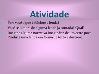 AtividadePara você o que é folclore e lenda?Você se lembra de alguma lenda já contada? Qual?Imagine alguma narrativa imaginária de um certo povo. Produza uma lenda em forma de texto e ilustre-o. 