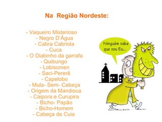 Na  Região Nordeste:     - Vaqueiro Misterioso  - Negro D’Água  - Cabra Cabriola  - Cuca   - O Diabinho da garrafa  - Quibungo   - Lobisomen  - Saci-Pererê  - Capelobo  - Mula- Sem- Cabeça  - Origem da Mandioca  - Caipora e Curupira  - Bicho- Papão  - Bicho-Homem  - Cabeça de Cuia   