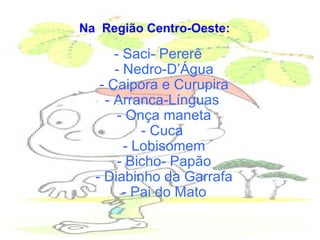 Na  Região Centro-Oeste:     - Saci- Pererê  - Nedro-D’Água  - Caipora e Curupira  - Arranca-Línguas   - Onça maneta  - Cuca   - Lobisomem  - Bicho- Papão  - Diabinho da Garrafa  - Pai do Mato  