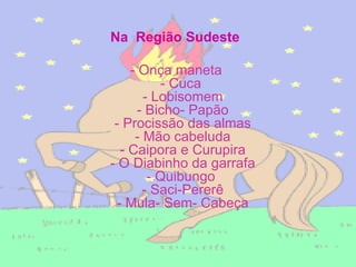 Na  Região Sudeste   - Onça maneta  - Cuca   - Lobisomem  - Bicho- Papão  - Procissão das almas  - Mão cabeluda  - Caipora e Curupira  - O Diabinho da garrafa  - Quibungo   - Saci-Pererê  - Mula- Sem- Cabeça   