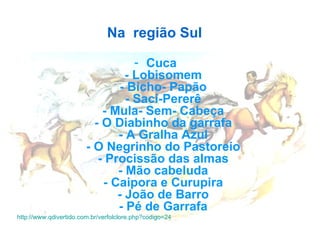 Na  região Sul    Cuca   - Lobisomem  - Bicho- Papão  - Saci-Pererê  - Mula- Sem- Cabeça  - O Diabinho da garrafa  - A Gralha Azul  - O Negrinho do Pastoreio  - Procissão das almas  - Mão cabeluda  - Caipora e Curupira  - João de Barro  - Pé de Garrafa   http://www.qdivertido.com.br/verfolclore.php?codigo=24   