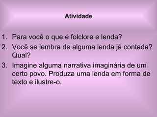 Atividade Para você o que é folclore e lenda? Você se lembra de alguma lenda já contada? Qual? Imagine alguma narrativa imaginária de um certo povo. Produza uma lenda em forma de texto e ilustre-o.  