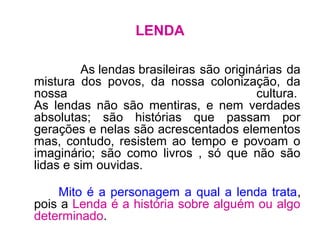 LENDA
As lendas brasileiras são originárias da
mistura dos povos, da nossa colonização, da
nossa cultura.
As lendas não são mentiras, e nem verdades
absolutas; são histórias que passam por
gerações e nelas são acrescentados elementos
mas, contudo, resistem ao tempo e povoam o
imaginário; são como livros , só que não são
lidas e sim ouvidas.
Mito é a personagem a qual a lenda trata,
pois a Lenda é a história sobre alguém ou algo
determinado.
 
