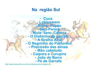 Na  região Sul  
- Cuca  
- Lobisomem 
- Bicho- Papão 
- Saci-Pererê 
- Mula- Sem- Cabeça 
- O Diabinho da garrafa 
- A Gralha Azul 
- O Negrinho do Pastoreio 
- Procissão das almas 
- Mão cabeluda 
- Caipora e Curupira 
- João de Barro 
- Pé de Garrafa 
http://www.qdivertido.com.br/verfolclore.php?codigo=24 
 