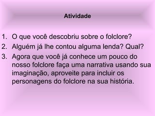 Atividade
1. O que você descobriu sobre o folclore?
2. Alguém já lhe contou alguma lenda? Qual?
3. Agora que você já conhece um pouco do 
nosso folclore faça uma narrativa usando sua 
imaginação, aproveite para incluir os 
personagens do folclore na sua história.
 