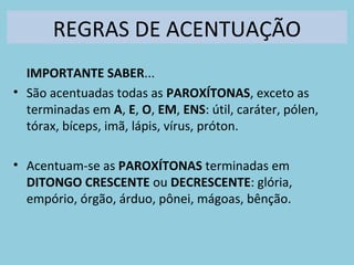 REGRAS DE ACENTUAÇÃO
IMPORTANTE SABER...
• São acentuadas todas as PAROXÍTONAS, exceto as
terminadas em A, E, O, EM, ENS: útil, caráter, pólen,
tórax, bíceps, imã, lápis, vírus, próton.
• Acentuam-se as PAROXÍTONAS terminadas em
DITONGO CRESCENTE ou DECRESCENTE: glória,
empório, órgão, árduo, pônei, mágoas, bênção.
 