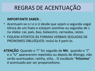 REGRAS DE ACENTUAÇÃO
IMPORTANTE SABER...
• Acentuam-se o I e o U desde que sejam a segunda vogal
tônica de um hiato e estejam sozinhas ou seguidas de s
na sílaba: caí, país, baú, balaústre, carnaúba, raízes.
• FIQUEM ATENTOS ÀS FORMAS VERBAIS SEGUIDAS DE
PRONOMES OBLUÍQUOS: incluí-lo X parti-lo.
ATENÇÃO: Quando o “i” for seguido de NH, quando o “I”
e o “U” aparecerem repetidos ou depois de ditongo, não
serão acentuados: rainha, xiita... O vocábulo “friíssimo”
é acentuado por ser proparoxítono.
 