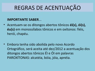 REGRAS DE ACENTUAÇÃO
IMPORTANTE SABER...
• Acentuam-se os ditongos abertos tônicos éi(s), ói(s),
éu(s) em monossílabos tônicos e em oxítonos: fiéis,
herói, chapéu.
• Embora tenha sido abolida pelo novo Acordo
Ortográfico, será aceita até dez/2012 a acentuação dos
ditongos abertos tônicos ÉI e ÓI em palavras
PAROXÍTONAS: alcatéia, bóia, jóia, apnéia.
 