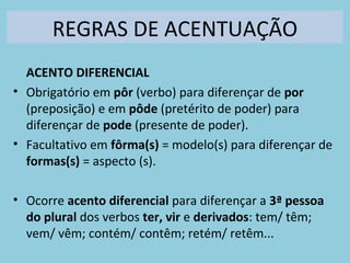 REGRAS DE ACENTUAÇÃO
ACENTO DIFERENCIAL
• Obrigatório em pôr (verbo) para diferençar de por
(preposição) e em pôde (pretérito de poder) para
diferençar de pode (presente de poder).
• Facultativo em fôrma(s) = modelo(s) para diferençar de
formas(s) = aspecto (s).
• Ocorre acento diferencial para diferençar a 3ª pessoa
do plural dos verbos ter, vir e derivados: tem/ têm;
vem/ vêm; contém/ contêm; retém/ retêm...
 