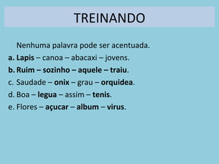 TREINANDO
Nenhuma palavra pode ser acentuada.
a. Lapis – canoa – abacaxi – jovens.
b. Ruim – sozinho – aquele – traiu.
c. Saudade – onix – grau – orquidea.
d. Boa – legua – assim – tenis.
e. Flores – açucar – album – virus.
 