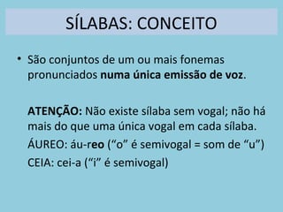 SÍLABAS: CONCEITO
• São conjuntos de um ou mais fonemas
pronunciados numa única emissão de voz.
ATENÇÃO: Não existe sílaba sem vogal; não há
mais do que uma única vogal em cada sílaba.
ÁUREO: áu-reo (“o” é semivogal = som de “u”)
CEIA: cei-a (“i” é semivogal)
 