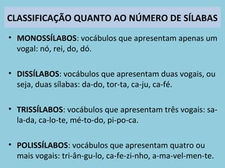 CLASSIFICAÇÃO QUANTO AO NÚMERO DE SÍLABAS
• MONOSSÍLABOS: vocábulos que apresentam apenas um
vogal: nó, rei, do, dó.
• DISSÍLABOS: vocábulos que apresentam duas vogais, ou
seja, duas sílabas: da-do, tor-ta, ca-ju, ca-fé.
• TRISSÍLABOS: vocábulos que apresentam três vogais: sa-
la-da, ca-lo-te, mé-to-do, pi-po-ca.
• POLISSÍLABOS: vocábulos que apresentam quatro ou
mais vogais: tri-ân-gu-lo, ca-fe-zi-nho, a-ma-vel-men-te.
 
